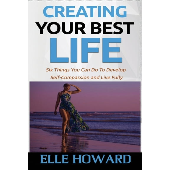 Creating Your Best Life: Six Things You Can Do To Develop Self-Compassion and Live Fully (Paperback)