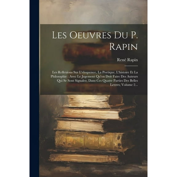 Les Oeuvres Du P. Rapin: Les Reflexions Sur L'eloquence, La Poetique, L'histoire Et La Philosophie: Avec Le Jugement Qu'on Doit Faire Des Auteurs Qui Se Sont Signalez, Dans Ces Quatre Parties Des Bell
