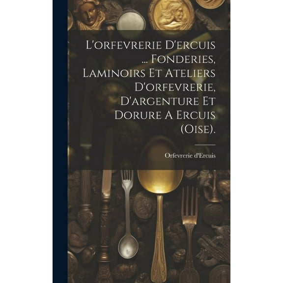L'orfevrerie D'ercuis ... Fonderies, Laminoirs Et Ateliers D'orfevrerie, D'argenture Et Dorure A Ercuis (oise). (Hardcover)