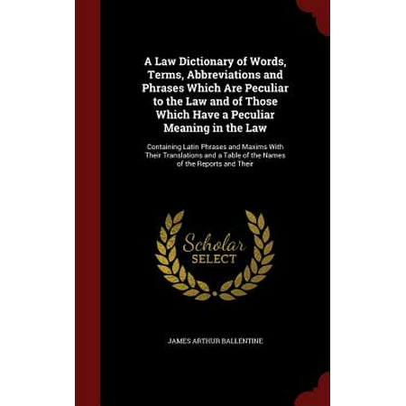 A Law Dictionary of Words, Terms, Abbreviations and Phrases Which Are Peculiar to the Law and of Those Which Have a Peculiar Meaning in the Law : Containing Latin Phrases and Maxims with Their Translations and a Table of the Names of the Reports and