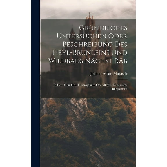 Gründliches Untersuchen Oder Beschreibung Des Heyl-brünleins Und Wildbads Nächst Räb: In Dem Churfürtl. Hertzogthum Ober-bayrn, Rentambts Burghausen (Hardcover)