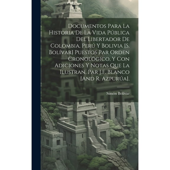 Documentos Para La Historia De La Vida Pública Del Libertador De Colombia, Perú Y Bolivia [S. Bolívar] Puestos Par Orden Cronológico, Y Con Adiciones Y Notas Que La Ilustran, Par J.F. Blanco [And R. A