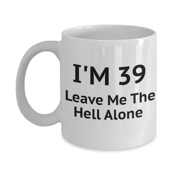 39th Birthday Coffee Mug, I Am 39 Leave Me The Hell Alone- White Porcelain Coffee Mug 11 oz
