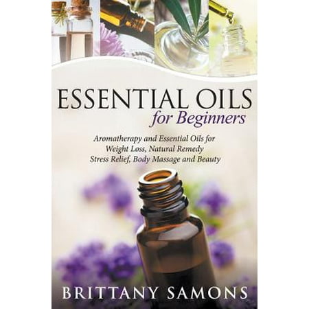 Essential Oils for Beginners : Aromatherapy and Essential Oils for Weight Loss, Natural Remedy, Stress Relief, Body Massage and