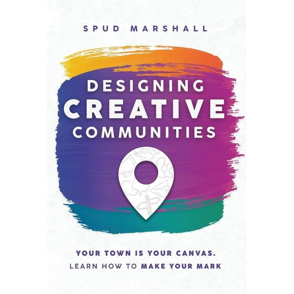 Designing Creative Communities: Your Town Is Your Canvas. Learn How To Make Your Mark, (Hardcover)
