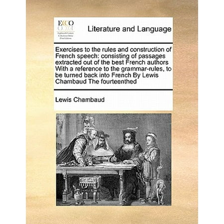Exercises to the Rules and Construction of French Speech : Consisting of Passages Extracted Out of the Best French Authors with a Reference to the Grammar-Rules, to Be Turned Back Into French by Lewis Chambaud the