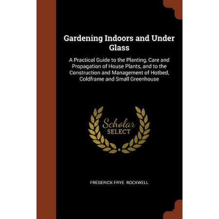 Gardening Under Glass - Gardening Indoors and Under Glass : A Practical Guide to the Planting, Care and Propagation of House Plants, and to the Construction and Management of Hotbed, Coldframe and Small Greenhouse