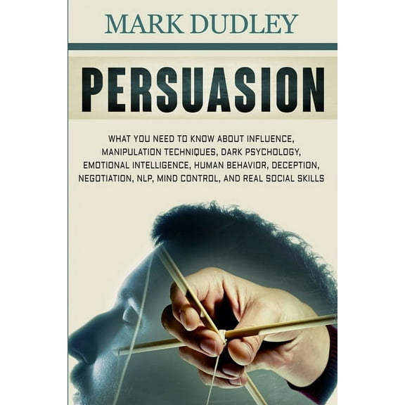 Persuasion: What You Need to Know About Influence, Manipulation Techniques, Dark Psychology, Emotional Intelligence, Human Behavior, Deception, Negotiation, NLP, Mind Control, and Real Social Skills (