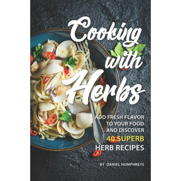 Cooking with Herbs: Add Fresh Flavor to Your Food and Discover 40 Superb Herb Recipes (Paperback) by Daniel Humphreys