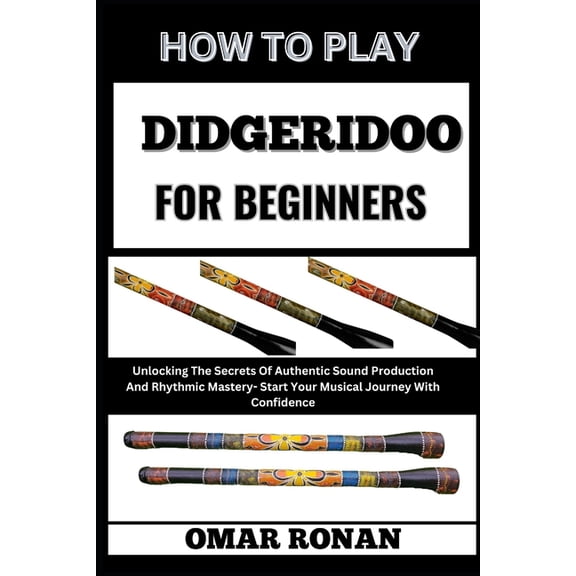 How to Play Didgeridoo for Beginners: Unlocking The Secrets Of Authentic Sound Production And Rhythmic Mastery- Start Yo, (Paperback)