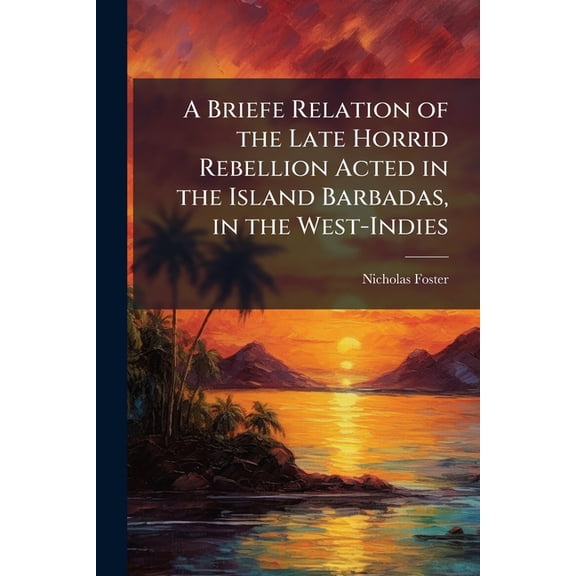 A Briefe Relation of the Late Horrid Rebellion Acted in the Island Barbadas, in the West-Indies : Wherein Is Contained, Their Inhumane Acts and Actions, in Fining and Banishing The Well-Affected to The Parliament of England (Both Men and Women) Without The (Paperback)