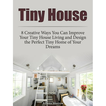 Tiny House: 8 Creative Ways You Can Improve Your Tiny House Living and Design the Perfect Tiny Home of Your Dreams -