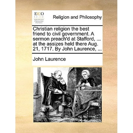 Christian Religion the Best Friend to Civil Government. a Sermon Preach'd at Stafford, ... at the Assizes Held There Aug. 21, 1717. by John Laurence, (Best John Piper Sermons)