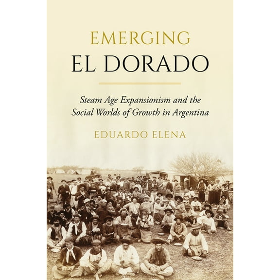 Emerging El Dorado: Steam Age Expansionism and the Social Worlds of Growth in Argentina, (Hardcover)