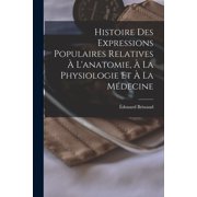 Histoire Des Expressions Populaires Relatives Ã L'anatomie, Ã La Physiologie Et Ã La MÃ©decine, (Paperback)