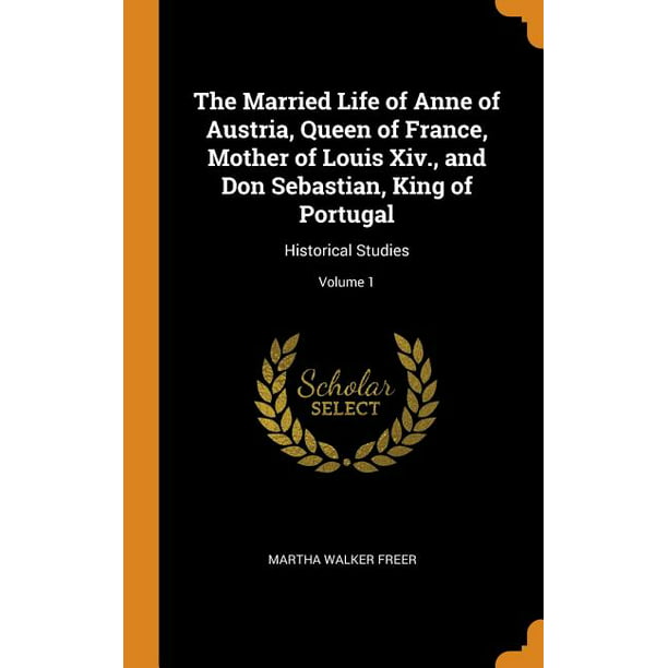 The Married Life of Anne of Austria, Queen of France, Mother of Louis XIV., and Don Sebastian ...