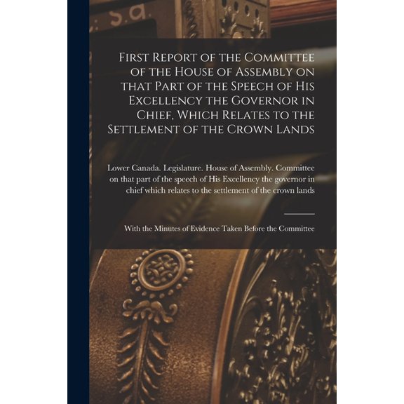 First Report of the Committee of the House of Assembly on That Part of the Speech of His Excellency the Governor in Chief, Which Relates to the Settlement of the Crown Lands [microform]: With the Minu