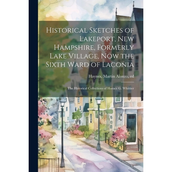 Historical Sketches of Lakeport, New Hampshire, Formerly Lake Village, now the Sixth Ward of Laconia; the Historical Collections of Horace G. Whittier (Paperback)