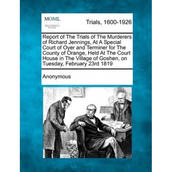 Report of the Trials of the Murderers of Richard Jennings, at a Special Court of Oyer and Terminer for the County of Orange, Held at the Court House in the Village of Goshen, on Tuesday, February 23rd