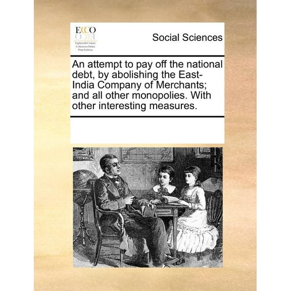 An Attempt to Pay Off the National Debt, by Abolishing the East-India Company of Merchants; And All Other Monopolies. with Other Interesting Measures. (Paperback)