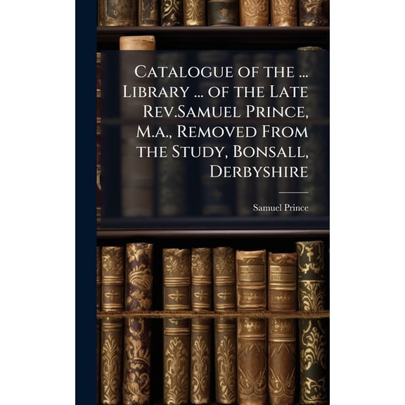 Catalogue of the ... Library ... of the Late Rev.Samuel Prince, M.a., Removed From the Study, Bonsall, Derbyshire, (Hardcover)