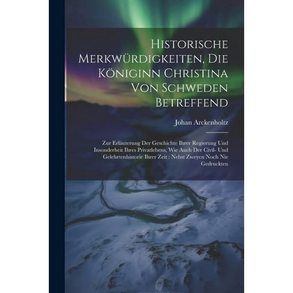 Historische Merkw?rdigkeiten, Die K?niginn Christina Von Schweden Betreffend: Zur Erl?uterung Der Geschichte Ihrer Regierung Und Insonderheit Ihres Pr