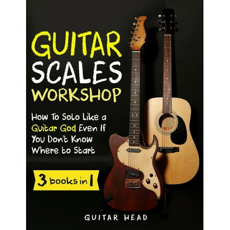 Guitar Scales Mastery: Guitar Scales Workshop: 3 in 1 How To Solo Like a Guitar God Even If You Don't Know Where to Start + A Simple Way to Create Your Very First Solo (Best Way To Start Learning Guitar)