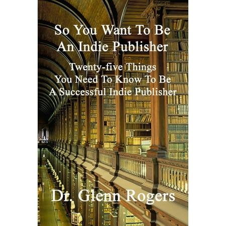 So You Want To Be An Indie Publisher: Twenty-five Things You Need To Know To Be A Successful Independent Publisher