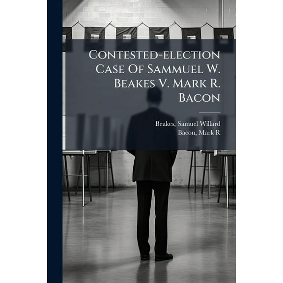 Contested-election Case Of Sammuel W. Beakes V. Mark R. Bacon, (Paperback)