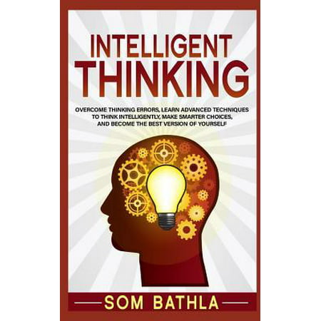 Intelligent Thinking : Overcome Thinking Errors, Learn Advanced Techniques to Think Intelligently, Make Smarter Choices, and Become the Best Version of