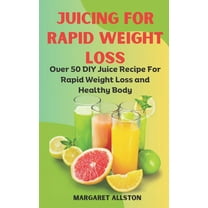 Juicing for Rapid Weight Loss: Over 50 DIY Juice Recipe For Rapid Weight Loss and Healthy Body