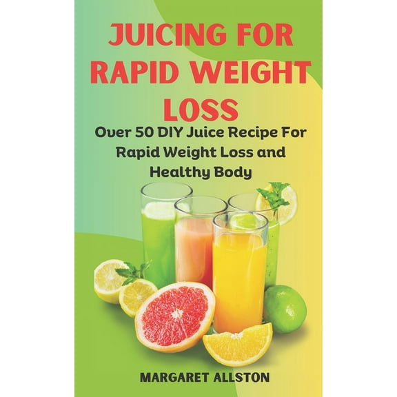 Juicing for Rapid Weight Loss: Over 50 DIY Juice Recipe For Rapid Weight Loss and Healthy Body