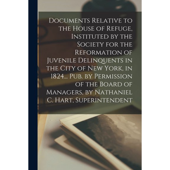 Documents Relative to the House of Refuge, Instituted by the Society for the Reformation of Juvenile Delinquents in the City of New York, in 1824... Pub. by Permission of the Board of Managers, by Nathaniel C. Hart, Superintendent (Paperback)
