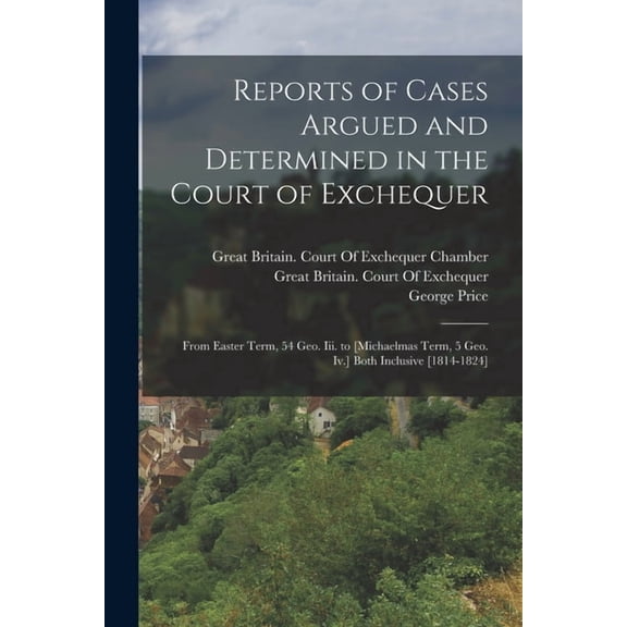 Reports of Cases Argued and Determined in the Court of Exchequer: From Easter Term, 54 Geo. Iii. to [Michaelmas Term, 5 Geo. Iv.] Both Inclusive [1814-1824] (Paperback)