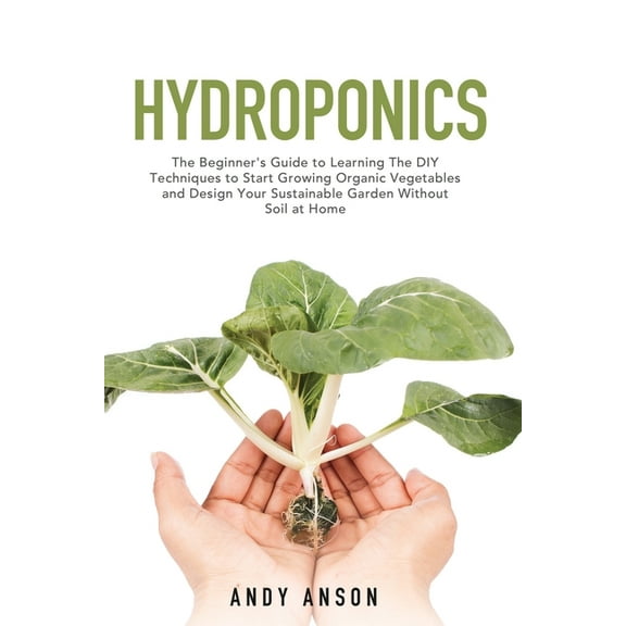 Hydroponics : The Beginner's Guide to Learning The DIY Techniques to Start Growing Organic Vegetables and Design Your Sustainable Garden Without Soil at Home. (Paperback)