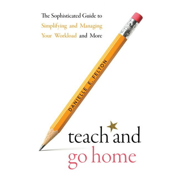 Teach and Go Home : The Sophisticated Guide to Simplifying and Managing Your Workload and More (Paperback)