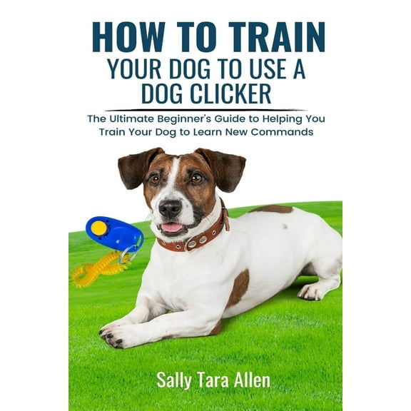 How To Train Your Dog To Use A Dog Clicker: The Ultimate Beginner's Guide to Helping You Train Your Dog to Learn New Com, (Paperback)
