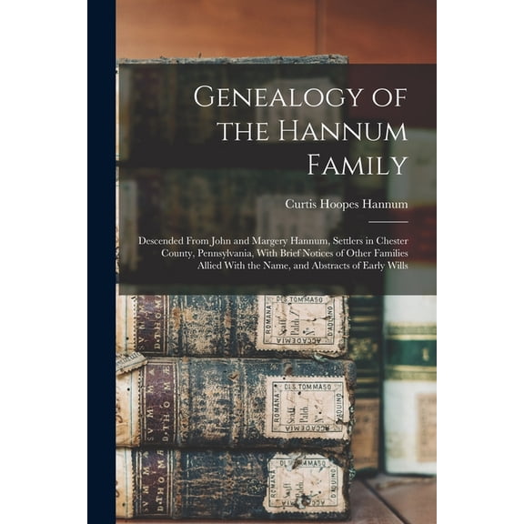 Genealogy of the Hannum Family: Descended From John and Margery Hannum, Settlers in Chester County, Pennsylvania, With Brief Notices of Other Families Allied With the Name, and Abstracts of Early Will
