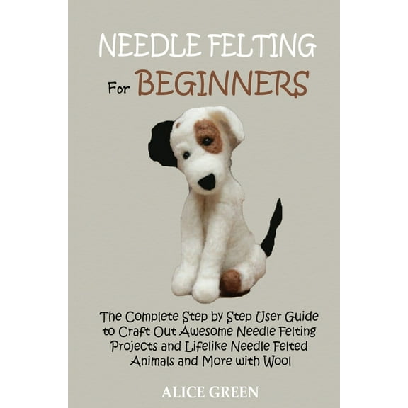 Needle Felting for Beginners: The Complete Step by Step User Guide to Craft Out Awesome Needle Felting Projects and Life, (Paperback)