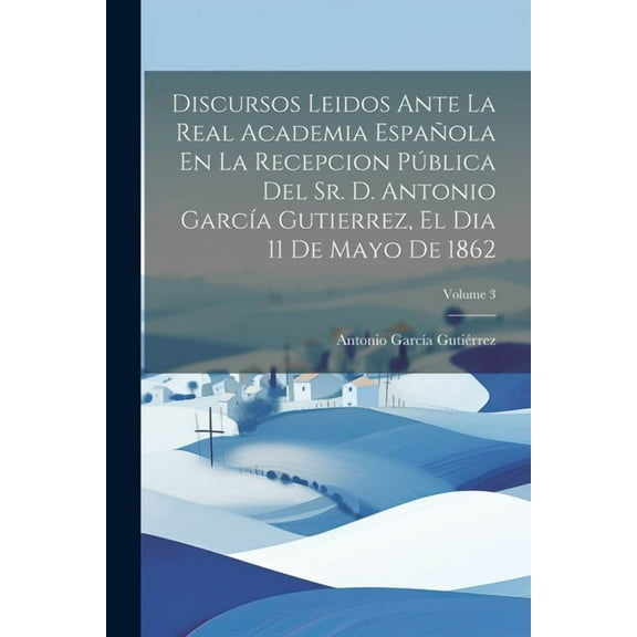 Discursos Leidos Ante La Real Academia Española En La Recepcion Pública Del Sr. D. Antonio García Gutierrez, El Dia 11 De Mayo De 1862; Volume 3 (Paperback)