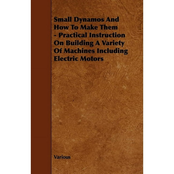 Small Dynamos and How to Make Them - Practical Instruction on Building a Variety of Machines Including Electric Motors, (Hardcover)
