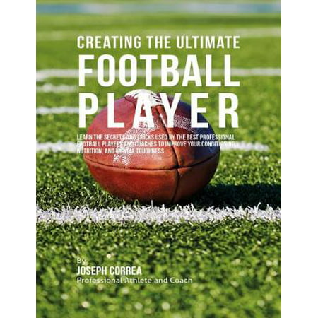 Creating the Ultimate Football Player: Learn the Secrets and Tricks Used By the Best Professional Football Players and Coaches to Improve Your Conditioning, Nutrition, and Mental Toughness -