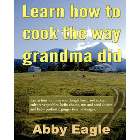 Learn How to Cook the Way Grandma Did. : Learn How to Make Sourdough Bread and Cakes, Culture Vegetables, Kefir, Cheese, Nut and Seed Cheese and Brew Probiotic Ginger Beer (Best Way To Make Grilled Cheese)