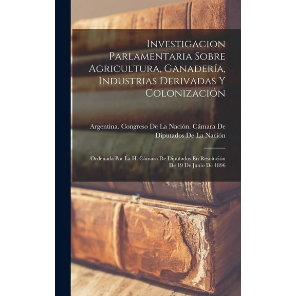 Investigacion Parlamentaria Sobre Agricultura, Ganadería, Industrias Derivadas Y Colonización: Ordenada Por La H. Cámara De Diputados En Resolución De 19 De Junio De 1896 (Hardcover)