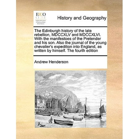 The Edinburgh History of the Late Rebellion, MDCCXLV and MDCCXLVI. with the Manifestoes of the Pretender and His Son. Also the Journal of the Young Chevalier's Expedition Into England, as Written by Himself. the Fourth Edition