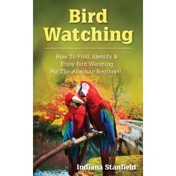 Bird Watching: How to Find, Identify & Enjoy Bird Watching for The Absolute Beginner (Paperback) by Indiana Stanfield