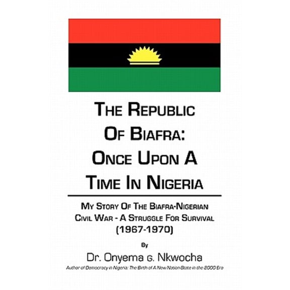 The Republic of Biafra: Once Upon a Time in Nigeria My Story of the Biafra-Nigerian Civil War - A (Paperback) by Dr. Onyema G Nkwocha