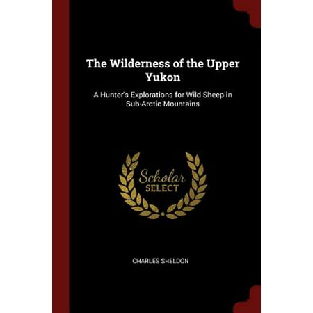 Sheldon Sheep - The Wilderness of the Upper Yukon : A Hunter's Explorations for Wild Sheep in Sub-Arctic Mountains