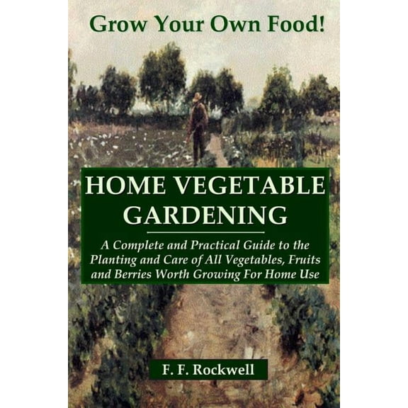 HOME VEGETABLE GARDENING: A Complete and Practical Guide to the Planting and Care of All Vegetables, Fruits and Berries Worth Growing For Home Use