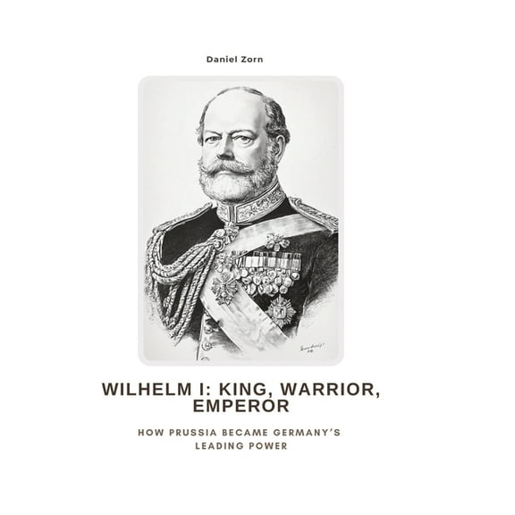 Wilhelm I: King, Warrior, Emperor: How Prussia Became Germany's Leading Power, (Hardcover)